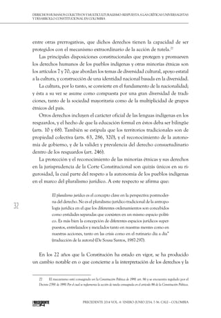 32
DerechoshumanoscolectivosyMulticulturalismo:Respuestaalascríticasuniversalistas
y desarrollo constitucional en Colombia
Precedente 2014 Vol. 4 / ENERO-JUNIO 2014, 7-56. Cali – Colombia
entre otras prerrogativas, que dichos derechos tienen la capacidad de ser
protegidos con el mecanismo extraordinario de la acción de tutela.27
Las principales disposiciones constitucionales que protegen y promueven
los derechos humanos de los pueblos indígenas y otras minorías étnicas son
los artículos 7 y 70, que abordan los temas de diversidad cultural, apoyo estatal
a la cultura, y construcción de una identidad nacional basada en la diversidad.
La cultura, por lo tanto, se convierte en el fundamento de la nacionalidad;
y ésta a su vez se asume como compuesta por una gran diversidad de tradi-
ciones, tanto de la sociedad mayoritaria como de la multiplicidad de grupos
étnicos del país.
Otros derechos incluyen el carácter oficial de las lenguas indígenas en los
resguardos, y el hecho de que la educación formal en éstos deba ser bilingüe
(arts. 10 y 68). También se estipula que los territorios tradicionales son de
propiedad colectiva (arts. 63, 286, 320), y el reconocimiento de la autono-
mía de gobierno, y de la validez y prevalencia del derecho consuetudinario
dentro de los resguardos (art. 246).
La protección y el reconocimiento de las minorías étnicas y sus derechos
en la jurisprudencia de la Corte Constitucional son quizás únicos en su ri-
gurosidad, la cual parte del respeto a la autonomía de los pueblos indígenas
en el marco del pluralismo jurídico. A este respecto se afirma que:
El pluralismo jurídico es el concepto clave en la perspectiva postmoder-
na del derecho. No es el pluralismo jurídico tradicional de la antropo-
logía jurídica en el que los diferentes ordenamientos son concebidos
como entidades separadas que coexisten en un mismo espacio políti-
co. Es más bien la concepción de diferentes espacios jurídicos super-
puestos, entrelazados y mezclados tanto en nuestras mentes como en
nuestras acciones, tanto en las crisis como en el rutinario día a día”
(traducción de la autora) (De Sousa Santos, 1987:297).
En los 22 años que la Constitución ha estado en vigor, se ha producido
un cambio notable en o que concierne a la interpretación de los derechos y la
27  	 El mecanismo está consagrado en la Constitución Política de 1991 art. 86 y se encuentra regulado por el
Decreto 2591 de 1991 Por el cual se reglamenta la acción de tutela consagrada en el artículo 86 de la Constitución Política.
 