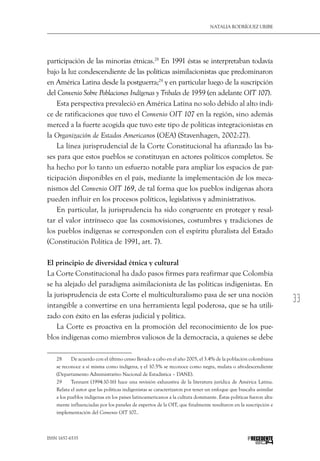 33
Natalia Rodríguez Uribe
ISSN 1657-6535 PRECEDENTE
participación de las minorías étnicas.28
En 1991 éstas se interpretaban todavía
bajo la luz condescendiente de las políticas asimilacionistas que predominaron
en América Latina desde la postguerra;29
y en particular luego de la suscripción
del Convenio Sobre Poblaciones Indígenas y Tribales de 1959 (en adelante OIT 107).
Esta perspectiva prevaleció en América Latina no solo debido al alto índi-
ce de ratificaciones que tuvo el Convenio OIT 107 en la región, sino además
merced a la fuerte acogida que tuvo este tipo de políticas integracionistas en
la Organización de Estados Americanos (OEA) (Stavenhagen, 2002:27).
La línea jurisprudencial de la Corte Constitucional ha afianzado las ba-
ses para que estos pueblos se constituyan en actores políticos completos. Se
ha hecho por lo tanto un esfuerzo notable para ampliar los espacios de par-
ticipación disponibles en el país, mediante la implementación de los meca-
nismos del Convenio OIT 169, de tal forma que los pueblos indígenas ahora
pueden influir en los procesos políticos, legislativos y administrativos.
En particular, la jurisprudencia ha sido congruente en proteger y resal-
tar el valor intrínseco que las cosmovisiones, costumbres y tradiciones de
los pueblos indígenas se corresponden con el espíritu pluralista del Estado
(Constitución Política de 1991, art. 7).
El principio de diversidad étnica y cultural
La Corte Constitucional ha dado pasos firmes para reafirmar que Colombia
se ha alejado del paradigma asimilacionista de las políticas indigenistas. En
la jurisprudencia de esta Corte el multiculturalismo pasa de ser una noción
intangible a convertirse en una herramienta legal poderosa, que se ha utili-
zado con éxito en las esferas judicial y política.
La Corte es proactiva en la promoción del reconocimiento de los pue-
blos indígenas como miembros valiosos de la democracia, a quienes se debe
28  	 De acuerdo con el último censo llevado a cabo en el año 2005, el 3.4% de la población colombiana
se reconoce a sí misma como indígena, y el 10.5% se reconoce como negra, mulata o afrodescendiente
(Departamento Administrativo Nacional de Estadística – DANE).
29  	 Tennant (1994:10-16) hace una revisión exhaustiva de la literatura jurídica de América Latina.
Relata el autor que las políticas indigenistas se caracterizaron por tener un enfoque que buscaba asimilar
a los pueblos indígenas en los países latinoamericanos a la cultura dominante. Éstas políticas fueron alta-
mente influenciadas por los paneles de expertos de la OIT, que finalmente resultaron en la suscripción e
implementación del Convenio OIT 107..
 
