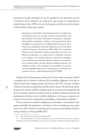 34
DerechoshumanoscolectivosyMulticulturalismo:Respuestaalascríticasuniversalistas
y desarrollo constitucional en Colombia
Precedente 2014 Vol. 4 / ENERO-JUNIO 2014, 7-56. Cali – Colombia
garantizar en poder participar en pie de igualdad en las decisiones que les
conciernen. En la sentencia de unificación que recogió la jurisprudencia
emitida hasta el año 1998, la Corte dio la siguiente definición del principio
de diversidad, el cual sigue vigente:
El principio de diversidad e integridad personal no es simplemente
una declaración retórica, sino que constituye una proyección, en el
plano jurídico, del carácter democrático, participativo y pluralista
de la república colombiana, y obedece a “la aceptación de la alteri-
dad ligada a la aceptación de la multiplicidad de formas de vida y
sistemas de comprensión del mundo diferentes de los de la cultura
occidental” (citando a la Sentencia T-380/1993). La Constitución
Política permite al individuo definir su identidad con base en sus
diferencias específicas y en valores étnicos y culturales concretos,
y no conforme a un concepto abstracto y general de ciudadanía,
como el definido por los Estados liberales unitarios y monocultura-
les. Lo anterior traduce un afán válido por adaptar el derecho a las
realidades sociales, a fin de satisfacer las necesidades de reconoci-
miento de aquellos grupos que se caracterizan por ser diferentes en
cuestiones de raza, o cultura (Sentencia SU-510/1998).
Después de las afirmaciones anteriores, la Corte reiteró su postura radical
a propósito de los derechos colectivos de los pueblos indígenas, en la que se
aleja de la doctrina integracionista del Convenio OIT 107, a la que considera
contraria al espíritu de pluralismo jurídico de la nación. Al denunciar especí-
ficamente la anterior política asimilacionista, la construcción jurisprudencial
de este tribunal superior ha tenido el efecto de abrir lentamente espacios de
participación eficaces para los pueblos indígenas, en los que se respetan sus
propias cosmovisiones, aspiraciones, prioridades, e identidades culturales30
.
De esta manera, los pueblos indígenas son alentados y reconocidos como
parte invaluable del patrimonio colombiano. Esta reivindicación por parte
de la Corte de los derechos de participación resuena con el diálogo multicul-
tural postulado por Young (1990:117):31
30  	 Estos derechos hacen parte de la Declaración DPI.
31  	 “El multiculturalismo es el esfuerzo específico para crear instituciones y eventos a los cuales, en
principio, todos en la sociedad tienen acceso, en los que se juntan y reafirman los aspectos diversos que
 