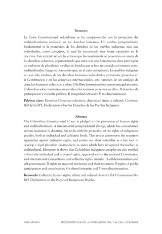 ISSN 1657-6535 Precedente 2014 Vol. 4 / ENERO-JUNIO 2014, 7-56. Cali – Colombia
Resumen
La Corte Constitucional colombiana se ha comprometido con la protección del
multiculturalismo enfocado en los derechos humanos. Un cambio jurisprudencial
fundamental es la protección de los derechos de los pueblos indígenas, más que
individuales, como colectivos, lo cual ha encontrado una fuerte oposición en la
doctrina. Este artículo rebate las críticas que frecuentemente se presentan en contra de
los derechos colectivos, argumentando que éstos son una herramienta clave para lograr
un ambiente de pluralismo jurídico en Estados que se han reconocido a sí mismos como
multiculturales. Luego se demuestra que, en el caso colombiano, los pueblos indígenas
no son sólo titulares de los derechos humanos individuales universales presentes en
la Constitución y en los convenios internacionales, sino también de un catálogo de
derechos humanos colectivos, a saber: 1) la libre determinación y autonomía gubernativa,
2) derechos sobre territorios ancestrales y los recursos presentes en ellos, 3) derechos de
participación y consulta pública, 4) integridad cultural y 5) no discriminación.
Palabras clave: Derechos Humanos colectivos, diversidad étnica y cultural, Convenio
169 de la OIT, Declaración sobre los Derechos de los Pueblos Indígenas.
Abstract
The Colombian Constitutional Court is pledged to the protection of human rights
and multiculturalism. A fundamental jurisprudential change, which has encountered
serious resistance in doctrine, has to do with the protection of the rights of indigenous
peoples, both at individual and collective levels. This article controverts the recurrent
reproaches against collective rights, and points out their suitability as a key tool to
develop a legal pluralism environment in states which have recognized themselves as
multicultural. Moreover, it shows that Colombian indigenous peoples are also entitled
to both the individual and universal rights, approved within the national Constitution
and international Conventions, and collective rights, namely: 1) self-determination and
self-government; 2) rights to ancestral territories and their resources; 3) rights of public
participation and consultation; 4) cultural integrity; and 5) non-discrimination.
Keywords: Collective human rights, ethnic and cultural diversity, ILO Convention No.
169, Declaration on the Rights of Indigenous Peoples.
 
