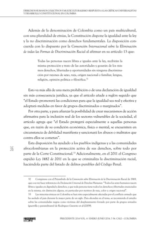 36
DerechoshumanoscolectivosyMulticulturalismo:Respuestaalascríticasuniversalistas
y desarrollo constitucional en Colombia
Precedente 2014 Vol. 4 / ENERO-JUNIO 2014, 7-56. Cali – Colombia
Además de la denominación de Colombia como un país multicultural,
con una pluralidad de etnias, la Constitución dispone la igualdad ante la ley
y la no discriminación como derechos fundamentales. La disposición con-
cuerda con lo dispuesto por la Convención Internacional sobre la Eliminación
de todas las Formas de Discriminación Racial al afirmar en su artículo 13 que:
Todas las personas nacen libres e iguales ante la ley, recibirán la
misma protección y trato de las autoridades y gozarán de los mis-
mos derechos, libertades y oportunidades sin ninguna discrimina-
ción por razones de sexo, raza, origen nacional o familiar, lengua,
religión, opinión política o filosófica.32
Esto va más allá de una mera prohibición o de una declaración de igualdad
sin más consecuencia jurídica, ya que el artículo añade a reglón seguido que
“el Estado promoverá las condiciones para que la igualdad sea real y efectiva y
adoptará medidas en favor de grupos discriminados o marginados”.
Por otra parte, y para afianzar la posibilidad de crear mecanismos de acción
afirmativa para la inclusión real de los sectores vulnerables de la sociedad, el
artículo agrega que “el Estado protegerá especialmente a aquellas personas
que, en razón de su condición económica, física o mental, se encuentren en
circunstancia de debilidad manifiesta y sancionará los abusos o maltratos que
contra ellos se cometan”.
Esta disposición ha ayudado a los pueblos indígenas y a las comunidades
afrocolombianas en la protección activa de sus derechos, sobre todo por
parte de la Corte Constitucional.33
Adicionalmente, en el 2011 el Congreso
expidió Ley 1482 de 2011 en la que se criminaliza la discriminación racial,
haciéndola parte del listado de delitos punibles del Código Penal.
32  	 Compárese con el Préambulo de la Convención sobre Eliminación de la Discriminación Racial de 1969,
que a su vez hace referencia a la Declaración Universal de Derechos Humanos: “Todos los seres humanos nacen
libres e iguales en dignidad y derechos, y que toda persona tiene todos los derechos y libertades enunciados
en la misma, sin distinción alguna, en particular por motivos de raza, color u origen nacional”.
33  	 Las minorías étnicas en Colombia se han visto especialmente afectadas por el conflicto armado que
ha asolado el país durante la mayor parte de un siglo. Para ahondar en el tema, se recomienda el estudio
sobre las comunidades negras como víctimas del desplazamiento forzado por parte de grupos armados
(guerrilla y paramilitares) de Rodríguez Garavito et al (2009).
 
