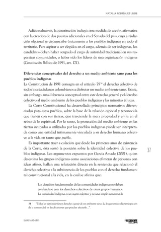 37
Natalia Rodríguez Uribe
ISSN 1657-6535 PRECEDENTE
Adicionalmente, la constitución incluyó otra medida de acción afirmativa
con la creación de dos puestos adicionales en el Senado del país, cuya jurisdic-
ción electoral se circunscribe únicamente a los pueblos indígenas en todo el
territorio. Para aspirar a ser elegidos en el cargo, además de ser indígenas, los
candidatos deben haber ocupado el cargo de autoridad tradicional en sus res-
pectivas comunidades, o haber sido los líderes de una organización indígena
(Constitución Política de 1991, art. 171).
Diferencias conceptuales del derecho a un medio ambiente sano para los
pueblos indígenas
La Constitución de 1991 consagra en el artículo 7934
el derecho colectivo de
todos los ciudadanos colombianos a disfrutar un medio ambiente sano. Existe,
sin embargo, una diferencia conceptual entre este derecho general y el derecho
colectivo al medio ambiente de los pueblos indígenas y las minorías étnicas.
La Corte Constitucional ha desarrollado principios normativos diferen-
ciados para estos pueblos, sobre la base de la relación especial y reconocida
que tienen con sus tierras, que trasciende la mera propiedad y entra en el
reino de lo espiritual. Por lo tanto, la protección del medio ambiente en las
tierras ocupadas o utilizadas por los pueblos indígenas puede ser interpreta-
da como una entidad íntimamente vinculada a su derecho humano colecti-
vo a la vida en tanto que pueblo.
Es importante traer a colación que desde los primeros años de existencia
de la Corte, ésta sentó la posición sobre la identidad colectiva de los pue-
blos indígenas. Los argumentos expuestos por García Amado (2001), quien
desestima los grupos indígenas como asociaciones efímeras de personas con
ideas afines, hallan una refutación directa en la sentencia que relacionó el
derecho colectivo a la subsistencia de los pueblos con el derecho fundamen-
tal constitucional a la vida, en la cual se afirma que:
Los derechos fundamentales de las comunidades indígenas no deben
confundirse con los derechos colectivos de otros grupos humanos.
La comunidad indígena es un sujeto colectivo y no una simple sumatoria de
34  	 “Todas las personas tienen derecho a gozar de un ambiente sano. La ley garantizará la participación
de la comunidad en las decisiones que puedan afectarlo…”.
 
