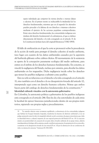 38
DerechoshumanoscolectivosyMulticulturalismo:Respuestaalascríticasuniversalistas
y desarrollo constitucional en Colombia
Precedente 2014 Vol. 4 / ENERO-JUNIO 2014, 7-56. Cali – Colombia
sujetos individuales que comparten los mismos derechos o intereses difusos
o colectivos. En el primer evento es indiscutible la titularidad de los
derechos fundamentales, mientras que en el segundo los afectados
pueden proceder a la defensa de sus derechos o intereses colectivos
mediante el ejercicio de las acciones populares correspondientes.
Entre otros derechos fundamentales, las comunidades indígenas son
titulares del derecho fundamental a la subsistencia, el que se deduce
directamente del derecho a la vida consagrado en el artículo 11 de
la Constitución (énfasis fuera del original) (Sentencia T-380/1993).
El fallo de unificación en el que la corte se pronunció sobre la procedencia
de la acción de tutela para proteger el derecho colectivo al medio ambiente,
tuvo lugar con ocasión de los daños ambientales causados ​​
por la aspersión
del herbicida glifosato sobre cultivos ilícitos. El razonamiento de la sentencia
se aparta de la concepción puramente ecológica del medio ambiente, para
entrar en el ámbito de los derechos humanos fundamentales. En concreto, se
vinculó la negligencia del Estado, incluso por omisión, para abordar los daños
ambientales en los resguardos. Dicha negligencia incide sobre los derechos
que tienen los pueblos indígenas a subsistir como pueblos.
Esto no sólo se relaciona con el derecho a la vida consagrado en el artículo
11, sino también con el derecho a la no desaparición forzada del artículo 12,
interpretado aquí como un derecho humano colectivo. Nótese que ambos
hacen parte del catálogo de derechos fundamentales de la constitución.35
Identidad cultural: vínculos con la autonomía gubernativa
En Colombia, la autonomía política y gubernativa de los pueblos indígenas
está consagrada en el artículo 246. Ésta les da a las autoridades de cada etnia
la facultad de ejercer funciones jurisdiccionales dentro de sus propios terri-
torios, siguiendo sus propias reglas y procedimientos.
35  	 “La estrecha relación entre ecosistema equilibrado y sobrevivencia de las comunidades indígenas
que habitan los bosques húmedos tropicales, transforma los factores de deterioro ambiental (…) en un
peligro potencial contra la vida y la integridad cultural, social y económica de grupos minoritarios que, dada
su diversidad étnica y cultural, requieren de una especial protección del Estado (CP art. 13). La inacción
estatal, con posterioridad a la causación de un grave daño al medio ambiente de un grupo étnico, dada la
interdependencia biológica del ecosistema, puede contribuir pasivamente a la perpetración de un etnocidio,
consistente en la desaparición forzada de una etnia (CP art. 12) por la destrucción de sus condiciones de
vida y su sistema de creencias.” Sentencia SU-383/2003.
 