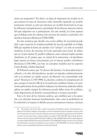43
Natalia Rodríguez Uribe
ISSN 1657-6535 PRECEDENTE
rácter tan progresista.42
En efecto, en lugar de imponerse un modelo en el
que primara la toma de decisiones sobre desarrollo siguiendo un modelo
puramente vertical, se optó por favorecer un modelo horizontal en el que
las diferentes interpretaciones y prioridades de las diversas minorías étnicas
del país adquieren voz y participación. En este sentido, la Corte expresó
que el diálogo entre las culturas y las naciones da sentido y contenido a los
derechos humanos (Sentencia T-254/1994).
En otra sentencia que decidió una acción pública de inconstitucionali-
dad, y que cuestionó la constitucionalidad de una ley expedida en el Siglo
XIX que regulaba la forma de asimilar a los “salvajes” a la vida en sociedad
mediante el envío de misiones, la Corte aprovechó para poner de relieve
que en el país existen 81 pueblos indígenas, cuyos sistemas legales pueden
clasificarse en 22 grupos que, en virtud de la autonomía y el pluralismo
legal, operan en forma concomitante con el sistema jurídico colombiano
(Sentencia C-139/1996, con base en conceptos rendidos por los expertos
Carlos Perafán y Esther Sánchez).
El Tribunal sostuvo que “la eficacia del derecho a la diversidad étnica y
cultural, y el valor del pluralismo, pueden ser logrados satisfactoriamente
sólo si se permite un amplio espacio de libertad a las comunidades indí-
genas” (Sentencia C-139/1996). La decisión confirma la interpretación de
que, aunque el artículo 246 de la Constitución establezca límites a la auto-
nomía gubernativa de los pueblos indígenas, las decisiones judiciales deben
aplicar un amplio margen de tolerancia cuando fallen acerca de conflictos
entre disposiciones de derecho consuetudinario y normas nacionales.
Ésta es la tesis de los mínimos jurídicos, que establece que si las garan-
tías a los derechos humanos fundamentales, tales como la prohibición de
la esclavitud y el respeto al debido proceso permanecen intactas, entonces
42  	 Por ejemplo, vale la pena traer a colación la expansión del derecho colectivo de participación ciu-
dadana de los pueblos indígenas, desarrollado en la línea jurisprudencial de las siguientes sentencias de la
Corte Constitucional cuyo tema común fue la falta de mecanismos adecuados de participación previa al debate
y sanción de importantes leyes y políticas públicas nacionales: C-891/2002 (M.P. Jaime Araújo Rentería,
decisión sobre la constitucionalidad del Código de Minas); C-461/2008 (M.P. Manuel José Cepeda Espinosa,
constitucionalidad del Plan Nacional de Desarrollo); C-030/2008 (M.P. Rodrigo Escobar Gil, Ley General
Forestal General, comentada más adelante en este artículo) y C-175/2009 (M.P. Luis Ernesto Vargas Silva,
decisión sobre la exequibilidad del Estatuto de Desarrollo Rural).
 