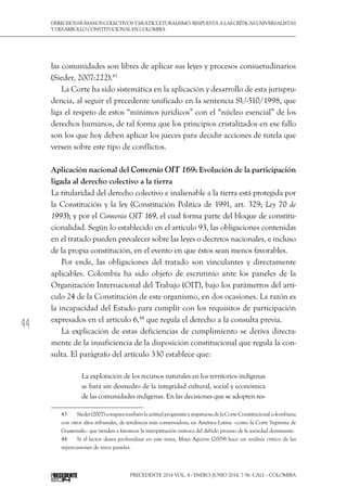 44
DerechoshumanoscolectivosyMulticulturalismo:Respuestaalascríticasuniversalistas
y desarrollo constitucional en Colombia
Precedente 2014 Vol. 4 / ENERO-JUNIO 2014, 7-56. Cali – Colombia
las comunidades son libres de aplicar sus leyes y procesos consuetudinarios
(Sieder, 2007:222).43
La Corte ha sido sistemática en la aplicación y desarrollo de esta jurispru-
dencia, al seguir el precedente unificado en la sentencia SU-510/1998, que
liga el respeto de estos “mínimos jurídicos” con el “núcleo esencial” de los
derechos humanos, de tal forma que los principios cristalizados en ese fallo
son los que hoy deben aplicar los jueces para decidir acciones de tutela que
versen sobre este tipo de conflictos.
Aplicación nacional del Convenio OIT 169: Evolución de la participación
ligada al derecho colectivo a la tierra
La titularidad del derecho colectivo e inalienable a la tierra está protegida por
la Constitución y la ley (Constitución Política de 1991, art. 329; Ley 70 de
1993); y por el Convenio OIT 169, el cual forma parte del bloque de constitu-
cionalidad. Según lo establecido en el artículo 93, las obligaciones contenidas
en el tratado pueden prevalecer sobre las leyes o decretos nacionales, e incluso
de la propia constitución, en el evento en que éstos sean menos favorables.
Por ende, las obligaciones del tratado son vinculantes y directamente
aplicables. Colombia ha sido objeto de escrutinio ante los paneles de la
Organización Internacional del Trabajo (OIT), bajo los parámetros del artí-
culo 24 de la Constitución de este organismo, en dos ocasiones. La razón es
la incapacidad del Estado para cumplir con los requisitos de participación
expresados en el artículo 6,44
que regula el derecho a la consulta previa.
La explicación de estas deficiencias de cumplimiento se deriva directa-
mente de la insuficiencia de la disposición constitucional que regula la con-
sulta. El parágrafo del artículo 330 establece que:
La explotación de los recursos naturales en los territorios indígenas
se hará sin desmedro de la integridad cultural, social y económica
de las comunidades indígenas. En las decisiones que se adopten res-
43  	 Sieder(2007)comparatambiénlaactitudprogresistayrespetuosadelaCorteConstitucionalcolombiana
con otros altos tribunales, de tendencia más conservadora, en América Latina –como la Corte Suprema de
Guatemala– que tienden a favorecer la interpretación unívoca del debido proceso de la sociedad dominante.
44  	 Si el lector desea profundizar en este tema, Maya Aguirre (2009) hace un análisis crítico de las
repercusiones de estos paneles.
 