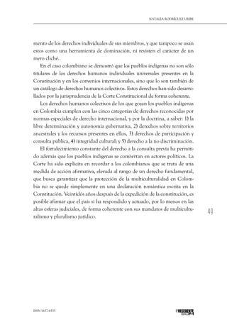 49
Natalia Rodríguez Uribe
ISSN 1657-6535 PRECEDENTE
mento de los derechos individuales de sus miembros, y que tampoco se usan
estos como una herramienta de dominación, ni revisten el carácter de un
mero cliché.
En el caso colombiano se demostró que los pueblos indígenas no son sólo
titulares de los derechos humanos individuales universales presentes en la
Constitución y en los convenios internacionales, sino que lo son también de
un catálogo de derechos humanos colectivos. Estos derechos han sido desarro-
llados por la jurisprudencia de la Corte Constitucional de forma coherente.
Los derechos humanos colectivos de los que gozan los pueblos indígenas
en Colombia cumplen con las cinco categorías de derechos reconocidas por
normas especiales de derecho internacional, y por la doctrina, a saber: 1) la
libre determinación y autonomía gubernativa, 2) derechos sobre territorios
ancestrales y los recursos presentes en ellos, 3) derechos de participación y
consulta pública, 4) integridad cultural; y 5) derecho a la no discriminación.
El fortalecimiento constante del derecho a la consulta previa ha permiti-
do además que los pueblos indígenas se conviertan en actores políticos. La
Corte ha sido explícita en recordar a los colombianos que se trata de una
medida de acción afirmativa, elevada al rango de un derecho fundamental,
que busca garantizar que la protección de la multiculturalidad en Colom-
bia no se quede simplemente en una declaración romántica escrita en la
Constitución. Veintidós años después de la expedición de la constitución, es
posible afirmar que el país sí ha respondido y actuado, por lo menos en las
altas esferas judiciales, de forma coherente con sus mandatos de multicultu-
ralismo y pluralismo jurídico.
 