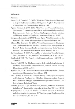 50
DerechoshumanoscolectivosyMulticulturalismo:Respuestaalascríticasuniversalistas
y desarrollo constitucional en Colombia
Precedente 2014 Vol. 4 / ENERO-JUNIO 2014, 7-56. Cali – Colombia
Referencias
Artículos
Anaya, S,J. & Grossman, C. (2002). “The Case of Awas Tingni v. Nicaragua:
A Step in the International Law of Indigenous Peoples”, Arizona Journal
of International and Comparative Law, 19(1), pp 1-15
Aponte Miranda, L. (2006–2007). “The U’wa and Occidental Petroleum:
Searching for Corporate Accountability in Violations of Indigenous Land
Rights”, American Indian Law Review, 31(2, Symposium: Lands, Liberties,
and Legacies: Indigenous Peoples and International Law), pp. 651-673
Campese, J. & Guignier, A. (2007). “Human Rights—A Brief Introduction to Key
Concepts”, Policy Matters, 15(Conservation and Human Rights), pp. 10-27
Chaves, M y Zambrano, M. (2006). “From Blanqueamiento to Reindigeniza-
ción: Paradoxes of Mestizaje and Multiculturalism in Contemporary Co-
lombia”, Revista Europea de Estudios Latinoamericanos y del Caribe/European
Review of Latin American and Caribbean Studies, 80(abril), pp. 5-23
De Sousa Santos, B. (1987). “Law: A Map of Misreading. Toward a Postmo-
dern Conception of Law”, Journal of Law and Society, 14(3), pp. 279-302
Hardin, G. (1968). “The Tragedy of the Commons”, Science, 162(3859), pp.
1243-1242
Harvey, N. (2007). “La difícil construcción de la ciudadanía pluriétnica: el
zapatismo en el contexto latinoamericano”, Liminar. Estudios Sociales y
Humanísticos, V(001), pp. 9-23
Kymlicka, W. (2008). “The Internationalization of Minority Rights”, Interna-
tional Journal of Constitutional Law, 6(1), pp. 1-32
Lee, T. (2008). “Conflicts and Dialogues Among Technological, Ecological,
and Indigenous Paradigms in a Globalized Modernity: A Case Study of
the U’wa Peoples’ Struggle Against Oil Development in Colombia”, Bu-
lletin of Science, Technology & Society
Lemaitre, J. (2008). “Legal Fetishism: Law, Violence, and Social Movements
in Colombia”, Revista Jurídica Universidad de Puerto Rico, 77(1), pp. 331-344
Maya Aguirre, A.L. (2009). “El derecho a la consulta previa en las decisiones
de la Organización Internacional del Trabajo contra el Estado colombia-
no”, El Otro Derecho, 40, pp. 75-95
 