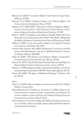 51
Natalia Rodríguez Uribe
ISSN 1657-6535 PRECEDENTE
Mitnick, E.J. (2000). “Constitutive Rights” Oxford Journal of Legal Studies,
20(2), pp. 185-204
Newman, D.G. (2004). “Collective Interests and Collective Rights”, The
American Journal of Jurisprudence, 49, pp. 127-163
Newman, D.G. (2006–2007). “Theorizing Collective Indigenous Rights”,
American Indian Law Review, 31(2, Symposium: Lands, Liberties, and Le-
gacies: Indigenous Peoples and International Law), pp. 273-289
Morel, C. (2010). “Conservation and Indigenous Peoples’ Rights: Must One
Necessarily Come at the Expense of the Other?” Policy Matters, 17(Exploring
the Right to Diversity in Conservation Law, Policy, and Practice), pp. 174-181
Padilla, G. (1996). “La ley y los pueblos indígenas en Colombia” Journal of
Latin American Anthropology, 1(2), 78-97
Schmidt, P.M. y Peterson, M.J. (2009). “Biodiversity Conservation and Indi-
genous Land Management in the Era of Self-Determination”, Conserva-
tion Biology, 23(6), pp. 1458-1466
Sieder, R. (2007). “The Judiciary and Indigenous Rights in Guatemala”,
International Journal of Constitutional Law, 5(2), pp. 211-241
Stone, C.D. (1972). “Should Trees Have Standing? Toward Legal Rights for
Natural Objects” Southern California Law Review, 45, pp. 450-501
Tennant, C. (1994). Indigenous Peoples, International Institutions, and the In-
ternational Legal Literature from 1945-1993. Human Rights Quarterly, 16, 1-57.
Young, I.M. (1990). “Thoughts on Multicultural Dialogue”, Ethnicities, 1(1),
pp. 116-122
Libros
Anaya, S. J. (2004). Indigenous Peoples in International Law (2nd ed.). Oxford:
Oxford University Press.
Borrini-Feyerabend, G., Kothari, A., & Oviedo, G. (2004). Indigenous and
Local Communities and Protected Areas: Towards Equity and Enhanced Con-
servation–Guidance on Policy and Practice for Co-Managed Protected Areas and
Community Conserved Areas. Gland: IUCN.
De Sousa Santos, B., & García Villegas, M. (2001). El caleidoscopio de las justi-
cias en Colombia. Análisis socio-jurídico. Bogotá: Siglo del Hombre Editores
y Universidad de los Andes.
 