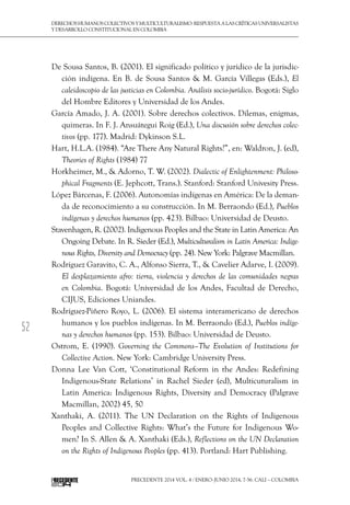 52
DerechoshumanoscolectivosyMulticulturalismo:Respuestaalascríticasuniversalistas
y desarrollo constitucional en Colombia
Precedente 2014 Vol. 4 / ENERO-JUNIO 2014, 7-56. Cali – Colombia
De Sousa Santos, B. (2001). El significado político y jurídico de la jurisdic-
ción indígena. En B. de Sousa Santos & M. García Villegas (Eds.), El
caleidoscopio de las justicias en Colombia. Análisis socio-jurídico. Bogotá: Siglo
del Hombre Editores y Universidad de los Andes.
García Amado, J. A. (2001). Sobre derechos colectivos. Dilemas, enigmas,
quimeras. In F. J. Ansuátegui Roig (Ed.), Una discusión sobre derechos colec-
tivos (pp. 177). Madrid: Dykinson S.L.
Hart, H.L.A. (1984). “Are There Any Natural Rights?”, en: Waldron, J. (ed),
Theories of Rights (1984) 77
Horkheimer, M., & Adorno, T. W. (2002). Dialectic of Enlightenment: Philoso-
phical Fragments (E. Jephcott, Trans.). Stanford: Stanford Univesity Press.
López Bárcenas, F. (2006). Autonomías indígenas en América: De la deman-
da de reconocimiento a su construcción. In M. Berraondo (Ed.), Pueblos
indígenas y derechos humanos (pp. 423). Bilbao: Universidad de Deusto.
Stavenhagen, R. (2002). Indigenous Peoples and the State in Latin America: An
Ongoing Debate. In R. Sieder (Ed.), Multiculturalism in Latin America: Indige-
nous Rights, Diversity and Democracy (pp. 24). New York: Palgrave Macmillan.
Rodríguez Garavito, C. A., Alfonso Sierra, T., & Cavelier Adarve, I. (2009).
El desplazamiento afro: tierra, violencia y derechos de las comunidades negras
en Colombia. Bogotá: Universidad de los Andes, Facultad de Derecho,
CIJUS, Ediciones Uniandes.
Rodríguez-Piñero Royo, L. (2006). El sistema interamericano de derechos
humanos y los pueblos indígenas. In M. Berraondo (Ed.), Pueblos indíge-
nas y derechos humanos (pp. 153). Bilbao: Universidad de Deusto.
Ostrom, E. (1990). Governing the Commons–The Evolution of Institutions for
Collective Action. New York: Cambridge University Press.
Donna Lee Van Cott, ‘Constitutional Reform in the Andes: Redefining
Indigenous-State Relations’ in Rachel Sieder (ed), Multicuturalism in
Latin America: Indigenous Rights, Diversity and Democracy (Palgrave
Macmillan, 2002) 45, 50
Xanthaki, A. (2011). The UN Declaration on the Rights of Indigenous
Peoples and Collective Rights: What’s the Future for Indigenous Wo-
men? In S. Allen & A. Xanthaki (Eds.), Reflections on the UN Declaration
on the Rights of Indigenous Peoples (pp. 413). Portland: Hart Publishing.
 