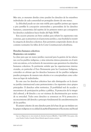 13
Natalia Rodríguez Uribe
ISSN 1657-6535 PRECEDENTE
Más aún, es menester develar cómo pueden los derechos de los miembros
individuales de cada comunidad ser protegidos dentro de este marco.
La dificultad puede ser aún más visible para aquéllos juristas que siguen
a pies juntillas la concepción universalista y personalista de los derechos
humanos, característica del espíritu de los primeros textos que consagraron
los derechos ciudadanos hacia finales del Siglo XVIII.
Esta sección presenta un breve análisis para rebatir los argumentos más
comunes, que se presentan en el panorama jurídico, cuya finalidad es resistir
la categoría de derechos colectivos. Esto permitirá comprender dentro de un
contexto normativo los fallos de la Corte Constitucional colombiana.
Derechos humanos colectivos:
Respuestas a un escéptico
La clave para que un marco jurídico nacional para la gestión de las relacio-
nes con los pueblos indígenas, y otras minorías étnicas presentes en el terri-
torio sea exitoso, es la inclusión de mecanismos que garanticen los derechos
humanos colectivos. Es pertinente señalar que las organizaciones interna-
cionales, en particular el Foro Permanente para las Cuestiones Indígenas,
coinciden en afirmar que los derechos humanos de los pueblos indígenas
pueden protegerse de manera más efectiva si se conceptualizan como colec-
tivos en lugar de individuales.
En este caso los derechos colectivos han sido distinguidos en la doctri-
na jurídica internacional como pertenecientes a los siguientes cinco grupos
principales: 1) derechos sobre territorios, 2) posibilidad real de acceder a
mecanismos de participación política y pública, 3) protección de la integri-
dad cultural, y 4) derecho a no ser víctimas de discriminación por motivo
de su etnicidad. Todos estos derechos se enmarcan en 5) la protección y
reconocimiento del derecho y principio fundamental de autodeterminación
de los pueblos.
El carácter colectivo de estos derechos parte de la base de que sus titulares son
los grupos indígenas en su calidad de pueblos (Department of Economic and Social
bajo sus obligaciones en otros tratados de derechos humanos (Macklin, 3 April 2009). Otros países, tales
como Estados Unidos, Canadá y Nueva Zelanda siguen la misma corriente.
 
