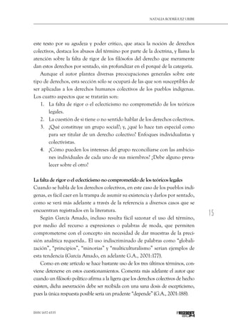15
Natalia Rodríguez Uribe
ISSN 1657-6535 PRECEDENTE
este texto por su agudeza y poder crítico, que ataca la noción de derechos
colectivos, destaca los abusos del término por parte de la doctrina, y llama la
atención sobre la falta de rigor de los filósofos del derecho que meramente
dan estos derechos por sentado, sin profundizar en el porqué de la categoría.
Aunque el autor plantea diversas preocupaciones generales sobre este
tipo de derechos, esta sección sólo se ocupará de las que son susceptibles de
ser aplicadas a los derechos humanos colectivos de los pueblos indígenas.
Los cuatro aspectos que se tratarán son:
1.	 La falta de rigor o el eclecticismo no comprometido de los teóricos
legales.
2.	 La cuestión de si tiene o no sentido hablar de los derechos colectivos.
3.	 ¿Qué constituye un grupo social?; y, ¿qué lo hace tan especial como
para ser titular de un derecho colectivo? Enfoques individualistas y
colectivistas.
4.	 ¿Cómo pueden los intereses del grupo reconciliarse con las ambicio-
nes individuales de cada uno de sus miembros? ¿Debe alguno preva-
lecer sobre el otro?
La falta de rigor o el eclecticismo no comprometido de los teóricos legales
Cuando se habla de los derechos colectivos, en este caso de los pueblos indí-
genas, es fácil caer en la trampa de asumir su existencia y darlos por sentado,
como se verá más adelante a través de la referencia a diversos casos que se
encuentran registrados en la literatura.
Según García Amado, incluso resulta fácil sazonar el uso del término,
por medio del recurso a expresiones o palabras de moda, que permiten
comprometerse con el concepto sin necesidad de dar muestras de la preci-
sión analítica requerida.. El uso indiscriminado de palabras como “globali-
zación”, “principios”, “minorías” y “multiculturalismo” serían ejemplos de
esta tendencia (García Amado, en adelante G.A., 2001:177).
Como en este artículo se hace bastante uso de los tres últimos términos, con-
viene detenerse en estos cuestionamientos. Comenta más adelante el autor que
cuando un filósofo político afirma a la ligera que los derechos colectivos de hecho
existen, dicha aseveración debe ser recibida con una sana dosis de escepticismo,
pues la única respuesta posible sería un prudente “depende” (G.A., 2001:188).
 