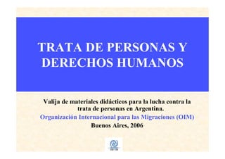 TRATA DE PERSONAS Y
DERECHOS HUMANOS
Valija de materiales didácticos para la lucha contra la
trata de personas en Argentina.
Organización Internacional para las Migraciones (OIM)
Buenos Aires, 2006
 