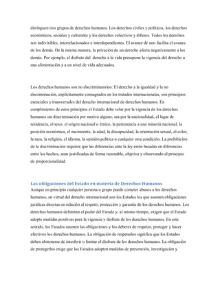 distinguen tres grupos de derechos humanos. Los derechos civiles y políticos, los derechos
económicos, sociales y culturales y los derechos colectivos y difusos. Todos los derechos
son indivisibles, interrelacionados e interdependientes. El avance de uno facilita el avance
de los demás. De la misma manera, la privación de un derecho afecta negativamente a los
demás. Por ejemplo, el disfrute del derecho a la vida presupone la vigencia del derecho a
una alimentación y a un nivel de vida adecuados.
Los derechos humanos son no discriminatorios: El derecho a la igualdad y la no
discriminación, explícitamente consagrados en los tratados internacionales, son principios
esenciales y transversales del derecho internacional de derechos humanos. En
cumplimiento de estos principios el Estado debe velar por la vigencia de los derechos
humanos sin discriminación por motivo alguno, sea por la nacionalidad, el lugar de
residencia, el sexo, el origen nacional o étnico, la pertenencia a una minoría nacional, la
posición económica, el nacimiento, la edad, la discapacidad, la orientación sexual, el color,
la raza, la religión, el idioma, la opinión política o cualquier otra condición. La prohibición
de la discriminación requiere que las diferencias ante la ley estén basadas en diferencias
entre los hechos, sean justificadas de forma razonable, objetiva y observando el principio
de proporcionalidad.
Las obligaciones del Estado en materia de Derechos Humanos
Aunque en principio cualquier persona o grupo puede cometer abusos a los derechos
humanos, en virtud del derecho internacional son los Estados los que asumen obligaciones
jurídicas directas en relación al respeto, protección y garantía de los derechos humanos. Los
derechos humanos delimitan el poder del Estado y, al mismo tiempo, exigen que el Estado
adopte medidas positivas para la vigencia y disfrute de los derechos humanos. En este
sentido, los Estados asumen las obligaciones y los deberes de respetar, proteger y hacer
efectivos los derechos humanos. La obligación de respetarlos significa que los Estados
deben abstenerse de interferir o limitar el disfrute de los derechos humanos. La obligación
de protegerlos exige que los Estados adopten medidas de prevención, investigación y
 