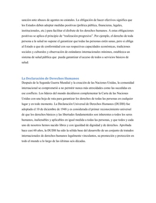 sanción ante abusos de agentes no estatales. La obligación de hacer efectivos significa que
los Estados deben adoptar medidas positivas (política pública, financieras, legales,
institucionales, etc.) para facilitar el disfrute de los derechos humanos. A estas obligaciones
positivas se aplica el principio de “realización progresiva”. Por ejemplo, el derecho de toda
persona a la salud no supone el garantizar que todas las personas estén sanas, pero si obliga
al Estado a que de conformidad con sus respectivas capacidades económicas, tradiciones
sociales y culturales y observación de estándares internacionales mínimos, establezca un
sistema de salud pública que pueda garantizar el acceso de todos a servicios básicos de
salud.
La Declaración de Derechos Humanos
Después de la Segunda Guerra Mundial y la creación de las Naciones Unidas, la comunidad
internacional se comprometió a no permitir nunca más atrocidades como las sucedidas en
ese conflicto. Los líderes del mundo decidieron complementar la Carta de las Naciones
Unidas con una hoja de ruta para garantizar los derechos de todas las personas en cualquier
lugar y en todo momento. La Declaración Universal de Derechos Humanos (DUDH) fue
adoptada el 10 de diciembre de 1948 y es considerada el primer reconocimiento universal
de que los derechos básicos y las libertades fundamentales son inherentes a todos los seres
humanos, inalienables y aplicables en igual medida a todas las personas, y que todos y cada
uno de nosotros hemos nacido libres y con igualdad de dignidad y de derechos. Aprobada
hace casi 60 años, la DUDH ha sido la sólida base del desarrollo de un conjunto de tratados
internacionales de derechos humanos legalmente vinculantes, su promoción y protección en
todo el mundo a lo largo de las últimas seis décadas.
 