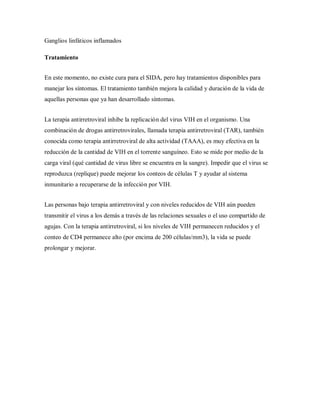 Ganglios linfáticos inflamados
Tratamiento
En este momento, no existe cura para el SIDA, pero hay tratamientos disponibles para
manejar los síntomas. El tratamiento también mejora la calidad y duración de la vida de
aquellas personas que ya han desarrollado síntomas.
La terapia antirretroviral inhibe la replicación del virus VIH en el organismo. Una
combinación de drogas antirretrovirales, llamada terapia antirretroviral (TAR), también
conocida como terapia antirretroviral de alta actividad (TAAA), es muy efectiva en la
reducción de la cantidad de VIH en el torrente sanguíneo. Esto se mide por medio de la
carga viral (qué cantidad de virus libre se encuentra en la sangre). Impedir que el virus se
reproduzca (replique) puede mejorar los conteos de células T y ayudar al sistema
inmunitario a recuperarse de la infección por VIH.
Las personas bajo terapia antirretroviral y con niveles reducidos de VIH aún pueden
transmitir el virus a los demás a través de las relaciones sexuales o el uso compartido de
agujas. Con la terapia antirretroviral, si los niveles de VIH permanecen reducidos y el
conteo de CD4 permanece alto (por encima de 200 células/mm3), la vida se puede
prolongar y mejorar.
 