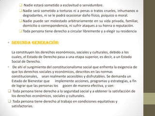  Nadie estará sometido a esclavitud o servidumbre.
 Nadie será sometido a torturas ni a penas o tratos crueles, inhumanos o
degradantes, ni se le podrá ocasionar daño físico, psíquico o moral.
 Nadie puede ser molestado arbitrariamente en su vida privada, familiar,
domicilio o correspondencia, ni sufrir ataques a su honra o reputación.
 Toda persona tiene derecho a circular libremente y a elegir su residencia

• Segunda generación:
La constituyen los derechos económicos, sociales y culturales, debido a los
cuales, el Estado de Derecho pasa a una etapa superior, es decir, a un Estado
Social de Derecho.
• De ahí el surgimiento del constitucionalismo social que enfrenta la exigencia de
que los derechos sociales y económicos, descritos en las normas
constitucionales, sean realmente accesibles y disfrutables. Se demanda un
Estado de Bienestar que implemente acciones, programas y estrategias, a fin
de lograr que las personas los gocen de manera efectiva, y son:
 Toda persona tiene derecho a la seguridad social y a obtener la satisfacción de
los derechos económicos, sociales y culturales.
 Toda persona tiene derecho al trabajo en condiciones equitativas y
satisfactorias.

 