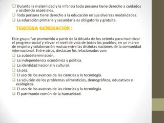  Durante la maternidad y la infancia toda persona tiene derecho a cuidados
y asistencia especiales.
 Toda persona tiene derecho a la educación en sus diversas modalidades.
 La educación primaria y secundaria es obligatoria y gratuita.

Tercera generación :
Este grupo fue promovido a partir de la década de los setenta para incentivar
el progreso social y elevar el nivel de vida de todos los pueblos, en un marco
de respeto y colaboración mutua entre las distintas naciones de la comunidad
internacional. Entre otros, destacan los relacionados con:
 La autodeterminación.
 La independencia económica y política.
 La identidad nacional y cultural.
 La paz.
 El uso de los avances de las ciencias y la tecnología.
 La solución de los problemas alimenticios, demográficos, educativos y
ecológicos.
 El uso de los avances de las ciencias y la tecnología.
 El patrimonio común de la humanidad.

 