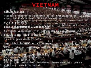 VIETNAM Remuneración: Tienden a ignorar los derechos de los trabajadores/as. 10 por ciento de ellos tienen contratos de empleo.  0,46 € por hora  Dias de descanso y vacaciones: No tienen vacaciones, y si las tienen no son pagadas. Edad mínima para trabajar: 15 años, pero no se respeta. Seguridad laboral en el entorno: 6000 accidentes de trabajo con 550 muertos y 1200 heridos   en el 2009 Dereceho a Seguridad Social: No tienen derecho a baja No hay jubilación Artículo 61: Todos los ciudadanos tienen derecho a que se atienda y proteja su salud. 