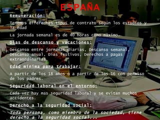 ESPAÑA Remuneración: Tenemos diferentes tipos de contrato según los estudios y la edad La jornada semanal es de 40 horas como máximo. Dias de descanso y vacaciones: Descanso entre jornadas diarias, Descanso semanal, Descanso anual, Días festivos, Derechos a pagas extraordinarias… Edad mínima para trabajar: A partir de los 18 años o a partir de los 16 con permiso de los padres. Seguridad laboral en el entorno: Cada vez hay mas seguridad laboral y se evitan muchos accidentes. Derecho a la seguridad social: Toda persona, como miembro de la sociedad, tiene derecho a la seguridad social...   