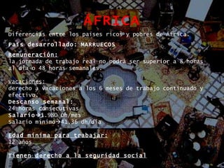ÁFRICA Diferencias entre los países ricos y pobres de África. País desarrollado:   MARRUECOS Remuneración:   la jornada de trabajo real no podrá ser superior a 8 horas al día o 48 horas semanales. Vacaciones: derecho a vacaciones a los 6 meses de trabajo continuado y efectivo.  Descanso semanal: 24 horas consecutivas Salario  1.980 Dh/mes Salario mínimo  41,36 dh/día Edad mínima para trabajar: 12 años Tienen derecho a la seguridad social 