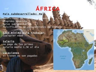 ÁFRICA País subdesarrollado: Mali Condiciones de trabajo indecentes despidos abusivos horas suplementarias  falsificación de los contratos de trabajo Edad mínima para trabajar: Cualquier edad Salario no pago de las primas salario medio 1,5€ al día Vacaciones Si tienen no son pagadas  