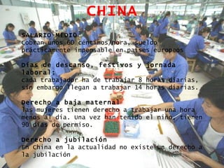 CHINA SALARIO MEDIO Cobran unos 60 céntimos/hora, sueldo prácticamente impensable en países europeos Días de descanso, festivos y jornada laboral: cada trabajador ha de trabajar 8 horas diarias, sin embargo llegan a trabajar 14 horas diarias. Derecho a baja maternal las mujeres tienen derecho a trabajar una hora menos al día. Una vez han tenido el niño, tienen 90 días de permiso. Derecho a jubilación En China en la actualidad no existe un derecho a la jubilación 