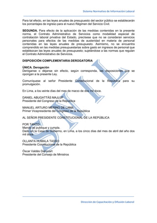 Sistema Normativo de Información Laboral
_____________________________________________________________________________
_____________________________________________________________________________________
Dirección de Capacitación y Difusión Laboral
Para tal efecto, en las leyes anuales de presupuesto del sector público se establecerán
los porcentajes de ingreso para el nuevo Régimen del Servicio Civil.
SEGUNDA. Para efecto de la aplicación de las medidas contenidas en la presente
norma, el Contrato Administrativo de Servicios como modalidad especial de
contratación laboral privativa del Estado, precísese que no se consideran servicios
personales para efectos de las medidas de austeridad en materia de personal
contenidas en las leyes anuales de presupuesto. Asimismo, no se encuentra
comprendido en las medidas presupuestarias sobre gasto en ingresos de personal que
establezcan las leyes anuales de presupuesto; sujetándose a las normas que regulan
el Contrato Administrativo de Servicios.
DISPOSICIÓN COMPLEMENTARIA DEROGATORIA
ÚNICA. Derogación
Deróganse o déjanse sin efecto, según corresponda, las disposiciones que se
opongan a la presente Ley.
Comuníquese al señor Presidente Constitucional de la República para su
promulgación.
En Lima, a los veinte días del mes de marzo de dos mil doce.
DANIEL ABUGATTÁS MAJLUF
Presidente del Congreso de la República
MANUEL ARTURO MERINO DE LAMA
Primer Vicepresidente del Congreso de la República
AL SEÑOR PRESIDENTE CONSTITUCIONAL DE LA REPÚBLICA
POR TANTO:
Mando se publique y cumpla.
Dado en la Casa de Gobierno, en Lima, a los cinco días del mes de abril del año dos
mil doce.
OLLANTA HUMALA TASSO
Presidente Constitucional de la República
Óscar Valdés Dancuart
Presidente del Consejo de Ministros
 