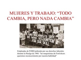 MUJERES Y TRABAJO: “TODO
CAMBIA, PERO NADA CAMBIA”
Empleadas de FORD pidiendo por sus derechos laborales
durante la Huelga de 1968. “las maquinistas de Ford dicen:
queremos reconocimiento por nuestra habilidad”
 