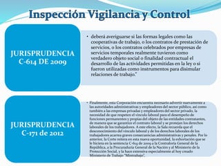 • deberá averiguarse si las formas legales como las
cooperativas de trabajo, o los contratos de prestación de
servicios, o los contratos celebrados por empresas de
servicios temporales realmente tuvieron como
verdadero objeto social o finalidad contractual el
desarrollo de las actividades permitidas en la ley o si
fueron utilizadas como instrumentos para disimular
relaciones de trabajo.”
JURISPRUDENCIA
C-614 DE 2009
• Finalmente, esta Corporación encuentra necesario advertir nuevamente a
las autoridades administrativas y empleadores del sector público, así como
también a las empresas privadas y empleadores del sector privado, la
necesidad de que respeten el vínculo laboral para el desempeño de
funciones permanentes y propias del objeto de las entidades contratantes,
de manera que se garantice el contrato laboral y se protejan los derechos
laborales de los trabajadores. A este efecto, la Sala recuerda que el
desconocimiento del vínculo laboral y de los derechos laborales de los
trabajadores acarrea graves consecuencias administrativas y penales. Por lo
anterior, la Corte reitera en esta nueva oportunidad, la exhortación que se
le hiciera en la sentencia C-614 de 2009 a la Contraloría General de la
República, a la Procuraduría General de la Nación y al Ministerio de la
Protección Social, y la hace extensiva especialmente al hoy creado
Ministerio de Trabajo “Mintrabajo”,
JURISPRUDENCIA
C-171 de 2012
 