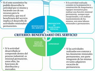 • Si las actividades
realizadas son conexas a
las claramente misionales
permanentes, son parte
integrante de las mismas
en tanto adquieren
vocación de
permanencia.
• Si la actividad
desarrollada se
comprende dentro del
proceso industrial, es
misional permanente,
entre ellas, las
funciones de
distribución y
mercadeo.
• Si la actividad realizada
consiste en la preparación o
construcción de maquinaria y
equipos necesarios para
realizar una función misional
permanente, aunque sean
excepcionales, o en realizar
mantenimiento de los
mismos, son estas labores
misionales o permanentes.
• Si el ente económico ha
podido desarrollar la
actividad por sí mismo y
haciendo uso de sus
recursos pero la
externaliza, que sea el
beneficiario del servicio
implica el desarrollo de
actividades misionales y
permanentes. BENEFICIARIO
DEL SERVICIO
PREPARACION
DE
MAQUINARIA
ESENCIAL
CONEXIDAD
ETAPA DE
PROCESO
INDUSTRIAL
 