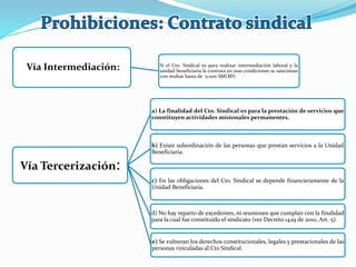 Vía Intermediación: Si el Cto. Sindical es para realizar intermediación laboral y la
unidad beneficiaria la contrata en esas condiciones se sancionan
con multas hasta de 5.000 SMLMV.
Vía Tercerización:
a) La finalidad del Cto. Sindical es para la prestación de servicios que
constituyen actividades misionales permanentes.
b) Existe subordinación de las personas que prestan servicios a la Unidad
Beneficiaria.
c) En las obligaciones del Cto. Sindical se depende financieramente de la
Unidad Beneficiaria.
d) No hay reparto de excedentes, ni reuniones que cumplan con la finalidad
para la cual fue constituido el sindicato (ver Decreto 1429 de 2010, Art. 5).
e) Se vulneran los derechos constitucionales, legales y prestacionales de las
personas vinculadas al Cto Sindical.
 