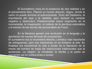 El Surrealismo creía en la existencia de otra realidad y en 
el pensamiento libre. Plasmó un mundo absurdo, ilógico, donde la 
razón no puede dominar al subconsciente. Tomó del Dadaísmo, la 
importancia del azar y la rebeldía, pero rechazó su carácter 
negativo y destructivo. Posteriormente buscó inspiración en el 
inconsciente, la imaginación, el método de la escritura automática 
y el estudio de las teorías del psicoanálisis de Freud. 
En la literatura generó una revolución en el lenguaje y la 
aportación de nuevas técnicas de composición. 
El surrealismo fue el movimiento literario y artístico más importante 
de entreguerras, pero sus intenciones no se limitaron al arte. Su 
finalidad era transformar la vida a través de la liberación de la 
mente del hombre de todas las restricciones tradicionales que la 
esclavizan. La religión, la moralidad, la familia y la patria se 
convierten así en instituciones a revisar. 
 