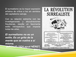 El surrealismo es la mayor expresión 
artística de crítica a los sin sentidos 
del capitalismo salvaje. 
Con su relación estrecha con las 
investigaciones y elucubraciones 
freudianas, resulta un fascinante 
estilo introspectivo que impacta 
todas las artes. 
El surrealismo no es un 
estilo. Es un grito de la 
mente que se vuelve a sí 
misma. 
(ARTAUD,1924,apud NÉRET, 
2004) 
 