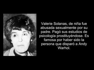 Valerie Solanas, de niña fue abusada sexualmente por su padre. Pagó sus estudios de psicología prostituyéndose. Es famosa por haber sido la persona que disparó a Andy Warhol. 