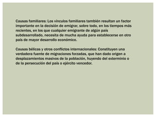 Causas familiares: Los vínculos familiares también resultan un factor
importante en la decisión de emigrar, sobre todo, en los tiempos más
recientes, en los que cualquier emigrante de algún país
subdesarrollado, necesita de mucha ayuda para establecerse en otro
país de mayor desarrollo económico.

Causas bélicas y otros conflictos internacionales: Constituyen una
verdadera fuente de migraciones forzadas, que han dado origen a
desplazamientos masivos de la población, huyendo del exterminio o
de la persecución del país o ejército vencedor.
 