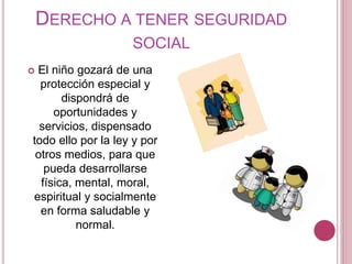 DERECHO A TENER SEGURIDAD 
SOCIAL 
 El niño gozará de una 
protección especial y 
dispondrá de 
oportunidades y 
servicios, dispensado 
todo ello por la ley y por 
otros medios, para que 
pueda desarrollarse 
física, mental, moral, 
espiritual y socialmente 
en forma saludable y 
normal. 
 