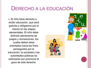 DERECHO A LA EDUCACIÓN 
 El niño tiene derecho a 
recibir educación, que será 
gratuita y obligatoria por lo 
menos en las etapas 
elementales. El niño debe 
disfrutar plenamente de 
juegos y recreaciones, los 
cuales deben estar 
orientados hacia los fines 
perseguidos por la 
educación; la sociedad y las 
autoridades públicas se 
esforzarán por promover el 
goce de este derecho. 
 