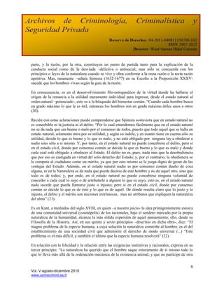 parte, y la razón, por la otra, constituyen un punto de partida tanto para la explicación de la
conducta social como de la desviada –delictiva o antisocial; mas sólo se concuerda con los
principios o leyes de la naturaleza cuando se vive y obra conforme a la recta razón o la recta razón
apetitiva. Mas, raramente –señala Spinoza (1632-1677) en su Escolio a la Proposición XXXV-
sucede que los hombres vivan según la guía de la razón.

En consecuencia, es en el desenvolvimiento filo-ontogenético de la virtud donde ha hallarse el
origen de la renuncia a la utilidad meramente individual para ingresar, desde el estado natural al
orden natural –potenciado-, esto es a la búsqueda del bienestar común: “Cuando cada hombre busca
en grado máximo lo que le es útil, entonces los hombres son en grado máximo útiles unos a otros
(20).

Recién con estas aclaraciones puede comprenderse que Spinoza sostuviera que en estado natural no
es concebible ni la justicia ni el delito: “Por lo cual entendemos fácilmente que en el estado natural
no se da nada que sea bueno o malo por el consenso de todos, puesto que todo aquel que se halla en
estado natural, solamente mira por su utilidad, y según su índole, y en cuanto tiene en cuenta sólo su
utilidad, decide lo que es bueno y lo que es malo, y no está obligado por ninguna ley a obedecer a
nadie sino sólo a sí mismo. Y, por tanto, en el estado natural no puede concebirse el delito, pero sí
en el estado civil, donde por consenso común se decide lo que es bueno y lo que es malo y donde
cada cual está obligado a obedecer al Estado. El delito no es, pues, nada más que la desobediencia
que por eso es castigada en virtud del solo derecho del Estado; y, por el contrario, la obediencia se
le computa al ciudadano como un mérito, ya que por esto mismo se le juzga digno de gozar de las
ventajas del Estado. Además, en el estado natural nadie es por consenso común dueño de cosa
alguna, ni en la Naturaleza se da nada que pueda decirse de este hombre y no de aquel otro, sino que
todo es de todos; y, por ende, en el estado natural no puede concebirse ninguna voluntad de
conceder a cada cual lo suyo o de arrebatarle a alguien lo que es suyo, esto es, en el estado natural
nada sucede que pueda llamarse justo o injusto; pero sí en el estado civil, donde por consenso
común se decide lo que es de éste y lo que es de aquél. De donde resulta claro que lo justo y lo
injusto, el delito y el mérito son nociones extrínsecas, mas no atributos que expliquen la naturaleza
del alma” (21).

Es en Kant, a mediados del siglo XVIII, en quien –a nuestro juicio- la idea primigeniamente estoica
de una comunidad universal (cosmópolis) de los racionales, bajo el sendero marcado por la propia
naturaleza de la humanidad, alcanza la más sólida expresión de aquel pensamiento; ello, desde su
Filosofía de la Historia. Así, en sus quinto y sexto principios –descritos en dicha obra-, dice: “El
magno problema de la especie humana, a cuya solución la naturaleza constriñe al hombre, es el del
establecimiento de una sociedad civil que administre el derecho de modo universal (...) “Este
problema es el más difícil, y también el último que la especie humana resolverá” (22).

En relación con la felicidad y la relación entre las exigencias instintivas y racionales, expresa en su
tercer principio: “La naturaleza ha querido que el hombre saque enteramente de sí mismo todo lo
que lo lleva más allá de la ordenación mecánica de la existencia animal, y que no participe de otra


                                                                                                     6
Vol. V agosto-diciembre 2010
www.somecrimnl.es.tl
 