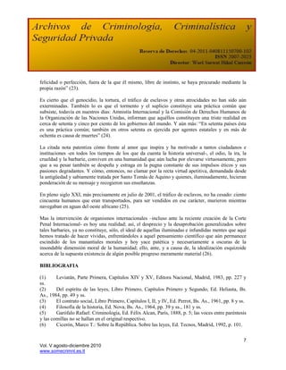 felicidad o perfección, fuera de la que él mismo, libre de instinto, se haya procurado mediante la
propia razón” (23).

Es cierto que el genocidio, la tortura, el tráfico de esclavos y otras atrocidades no han sido aún
exterminadas. También lo es que el tormento y el suplicio constituye una práctica común que
subsiste, todavía en nuestros días: Amnistía Internacional y la Comisión de Derechos Humanos de
la Organización de las Naciones Unidas, informan que aquéllos constituyen una triste realidad en
cerca de setenta y cinco por ciento de los gobiernos del mundo. Y aún más: “En setenta países ésta
es una práctica común; también en otros setenta es ejercida por agentes estatales y en más de
ochenta es causa de muertes” (24).

La citada nota patentiza cómo frente al amor que inspira y ha motivado a tantos ciudadanos e
instituciones -en todos los tiempos de los que da cuenta la historia universal-, el odio, la ira, la
crueldad y la barbarie, conviven en una humanidad que aún lucha por elevarse virtuosamente, pero
que a su pesar también se despeña y estraga en la pugna constante de sus impulsos éticos y sus
pasiones degradantes. Y cómo, entonces, no clamar por la recta virtud apetitiva, demandada desde
la antigüedad y sabiamente tratada por Santo Tomás de Aquino y quienes, iluminadamente, hicieran
ponderación de su mensaje y recogieron sus enseñanzas.

En pleno siglo XXI, más precisamente en julio de 2001, el tráfico de esclavos, no ha cesado: ciento
cincuenta humanos que eran transportados, para ser vendidos en ese carácter, murieron mientras
navegaban en aguas del oeste africano (25).

Mas la intervención de organismos internacionales –incluso ante la reciente creación de la Corte
Penal Internacional- es hoy una realidad; así, el desprecio y la desaprobación generalizados sobre
tales barbaries, ya no constituye, sólo, el ideal de aquellas iluminadas e infundidas mentes que aquí
hemos tratado de hacer vívidas, enfrentándoles a aquel pensamiento científico que aún permanece
escindido de los manantiales morales y hoy yace patética y necesariamente a oscuras de la
insondable dimensión moral de la humanidad; ello, ante, y a causa de, la idealización esquizoide
acerca de la supuesta existencia de algún posible progreso meramente material (26).

BIBLIOGRAFIA

(1)     Leviatán, Parte Primera, Capítulos XIV y XV, Editora Nacional, Madrid, 1983, pp. 227 y
ss.
(2)     Del espíritu de las leyes, Libro Primero, Capítulos Primero y Segundo, Ed. Heliasta, Bs.
As., 1984, pp. 49 y ss.
(3)     El contrato social, Libro Primero, Capítulos I, II, y IV, Ed. Perrot, Bs. As., 1961, pp. 8 y ss.
(4)     Filosofía de la historia, Ed. Nova, Bs. As., 1964, pp. 39 y ss., 181 y ss.
(5)     Garófalo Rafael: Criminología, Ed. Félix Alcan, París, 1888, p. 5; las voces entre paréntesis
y las comillas no se hallan en el original respectivo.
(6)     Cicerón, Marco T.: Sobre la República. Sobre las leyes, Ed. Tecnos, Madrid, 1992, p. 101.


                                                                                                      7
Vol. V agosto-diciembre 2010
www.somecrimnl.es.tl
 