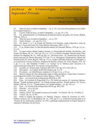 (7)      Sobre las leyes, en Sobre la República… cit., p. 151. Las voces entre paréntesis no se hallan
en el original respectivo.
(8)      Cicerón: Sobre las leyes, en Sobre la República…cit., pp. 151 y 152.
(9)      Cfr., particularmente, sus Fundamentos de derecho natural y de gentes, Ed. Tecnos, Madrid,
1994, pp. 224 y ss.
(10)     Sobre las leyes, en Sobre la República…, cit., p. 153.
(11)     Gettel: Historia…, cit., pp.112 y 113.
(12)     Cfr. punto I, 1 a 3, en Cuerpo del Derecho Civil Romano, según traducción y notas de
Ildefonso L. García del Corral, Ed. Jaime Molinas, Barcelona, 1889, t. I, p. 5.
(13)     V. gr., Kelsen, Hans: La idea del derecho natural, Ed. Nacional, México, 1974, pp. 15 y ss.,
51 y 52.
(14)     En igual sentido, Bidart Campos, Germán: La historicidad del hombre, del derecho y del
Estado, Ed. Manes, Bs. As., 1965, pp. 110 y ss., 151 y ss; Bettiol, Giuseppe: Derecho penal, Parte
General, Ed. Depalma, Bs. As., 1965, pp. 80 y ss.; del mismo autor , cfr., Instituciones de derecho
penal y procesal, Ed. Bosch, Barcelona, 1977, pp. 17 y ss.; Romagnosi, Giandomenico: Génesis del
derecho penal, Ed. Temis, Bogotá, 1956, pp. 13 y ss., aunque refiriendo al derecho a la felicidad y a
su conservación; Carrara, Francesco: Programa de derecho criminal, Ed. Temis, Bogotá, 1972, vol
I, pp. 11 y ss., mas fundando el delito y su “castigo” en la “defensa justa” necesaria a la
conservación que emana de la “ley natural y eterna del orden”.
(15)     Leviatán, cit., Primera parte, Capítulos XIII, XIV y XV, pp. 227 y 228, 229 y ss.
(16)     Del espíritu…cit, Capítulo II del Libro Primero, pp. 51 y 52.
(17)     El contrato…cit, Libro Primero, Capítulos I a VI, pp. 8 y ss., y 18 y ss.
(18)     Spinoza, Baruch de: Ética demostrada según el orden geométrico. Cuarta Parte, Corolario I
de la Proposición XXXV, Ed. Fondo de Cultura, México, 1996, p. 199.
(19)     Ética…, cit, Escolio II de la Proposición XXXVII, p. 204.
(20)     Ética…cit, Corolario II, Proposición 35, p. 199. Sobre esta materia, cfr., asimismo, Spinoza,
Baruch: “Tratado teológico-político”, en Tratado teológico-político. Tratado político, Ed. Tecnos,
Madrid, 1996, pp. 55 y ss.; “Tratado político, en Tratado teológico…cit., pp. 145 y ss.
(21)     Ética… cit, Escolio II de la Proposición XXVII, pp. 204 y 205.
(22)     Filosofía… cit, p. 45 y 46.
(23)     Filosofía… cit., p. 42.
(24)     Chatruc, Celina: “Se extiende la tortura en el mundo”, “La Nación”, Bs. As., 11/6/00,p. 2.
(25)     “Clarín”, Bs. As., 21/701.
(26)     Sobre la religión del progreso, cit. Mauriac, Francois –Nobel de Literatura en 1952-:
Palabras católicas, Ed., La Mandrágora, Bs. As., 1954, pp 53 y ss. (conferencia pronunciada en la
“Semana de los intelectuales católicos” en 1951 y publicada originariamente en Espoir Humain et
Espérance Chéstienne, Ed. de Fiore).




                                                                                                    8
Vol. V agosto-diciembre 2010
www.somecrimnl.es.tl
 