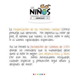 La Organización de las Naciones Unidas (ONU)
protege tus derechos. No importa tu color de
piel, el idioma que hables, si eres niño o niña,
o si tienes capacidades especiales.
Así se formó la Declaración de Ginebra de 1924
donde se considera que la humanidad debe
darle al niño lo mejor; una infancia feliz y libre.
Por eso los niños necesitamos resguardo,
cuidado especial y protección legal antes y
después de nacer.