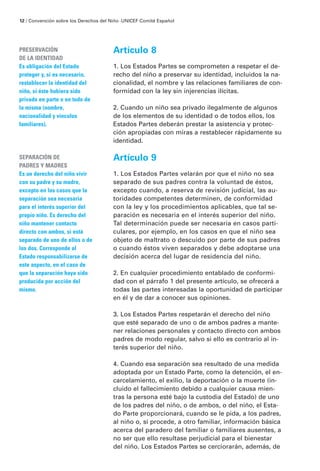 12 / Convención sobre los Derechos del Niño · UNICEF Comité Español




PRESERVACIÓN                            Artículo 8
DE LA IDENTIDAD
Es obligación del Estado                1. Los Estados Partes se comprometen a respetar el de-
proteger y, si es necesario,            recho del niño a preservar su identidad, incluidos la na-
restablecer la identidad del            cionalidad, el nombre y las relaciones familiares de con-
niño, si éste hubiera sido              formidad con la ley sin injerencias ilícitas.
privado en parte o en todo de
la misma (nombre,                       2. Cuando un niño sea privado ilegalmente de algunos
nacionalidad y vínculos                 de los elementos de su identidad o de todos ellos, los
familiares).                            Estados Partes deberán prestar la asistencia y protec-
                                        ción apropiadas con miras a restablecer rápidamente su
                                        identidad.

SEPARACIÓN DE                           Artículo 9
PADRES Y MADRES
Es un derecho del niño vivir            1. Los Estados Partes velarán por que el niño no sea
con su padre y su madre,                separado de sus padres contra la voluntad de éstos,
excepto en los casos que la             excepto cuando, a reserva de revisión judicial, las au-
separación sea necesaria                toridades competentes determinen, de conformidad
para el interés superior del            con la ley y los procedimientos aplicables, que tal se-
propio niño. Es derecho del             paración es necesaria en el interés superior del niño.
niño mantener contacto                  Tal determinación puede ser necesaria en casos parti-
directo con ambos, si está              culares, por ejemplo, en los casos en que el niño sea
separado de uno de ellos o de           objeto de maltrato o descuido por parte de sus padres
los dos. Corresponde al                 o cuando éstos viven separados y debe adoptarse una
Estado responsabilizarse de             decisión acerca del lugar de residencia del niño.
este aspecto, en el caso de
que la separación haya sido             2. En cualquier procedimiento entablado de conformi-
producida por acción del                dad con el párrafo 1 del presente artículo, se ofrecerá a
mismo.                                  todas las partes interesadas la oportunidad de participar
                                        en él y de dar a conocer sus opiniones.

                                        3. Los Estados Partes respetarán el derecho del niño
                                        que esté separado de uno o de ambos padres a mante-
                                        ner relaciones personales y contacto directo con ambos
                                        padres de modo regular, salvo si ello es contrario al in-
                                        terés superior del niño.

                                        4. Cuando esa separación sea resultado de una medida
                                        adoptada por un Estado Parte, como la detención, el en-
                                        carcelamiento, el exilio, la deportación o la muerte (in-
                                        cluido el fallecimiento debido a cualquier causa mien-
                                        tras la persona esté bajo la custodia del Estado) de uno
                                        de los padres del niño, o de ambos, o del niño, el Esta-
                                        do Parte proporcionará, cuando se le pida, a los padres,
                                        al niño o, si procede, a otro familiar, información básica
                                        acerca del paradero del familiar o familiares ausentes, a
                                        no ser que ello resultase perjudicial para el bienestar
                                        del niño. Los Estados Partes se cerciorarán, además, de
 