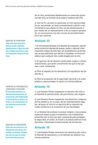 14 / Convención sobre los Derechos del Niño · UNICEF Comité Español




                                        tan al niño, teniéndose debidamente en cuenta las opinio-
                                        nes del niño, en función de la edad y madurez del niño.

                                        2. Con tal fin, se dará en particular al niño oportunidad
                                        de ser escuchado, en todo procedimiento judicial o ad-
                                        ministrativo que afecte al niño, ya sea directamente o
                                        por medio de un representante o de un órgano apropia-
                                        do, en consonancia con las normas de procedimiento
                                        de la ley nacional.

LIBERTAD DE EXPRESIÓN                   Artículo 13
Todo niño tiene derecho a
buscar, recibir y difundir              1. El niño tendrá derecho a la libertad de expresión; ese de-
informaciones e ideas de todo           recho incluirá la libertad de buscar, recibir y difundir infor-
tipo, siempre que ello no vaya          maciones e ideas de todo tipo, sin consideración de fronte-
en menoscabo del derecho de             ras, ya sea oralmente, por escrito o impresas, en forma ar-
otros.                                  tística o por cualquier otro medio elegido por el niño.

                                        2. El ejercicio de tal derecho podrá estar sujeto a ciertas
                                        restricciones, que serán únicamente las que la ley pre-
                                        vea y sean necesarias:

                                        a) Para el respeto de los derechos o la reputación de los
                                        demás; o

                                        b) Para la protección de la seguridad nacional o el orden
                                        público o para proteger la salud o la moral públicas.

LIBERTAD DE PENSAMIENTO,                Artículo 14
CONCIENCIA Y RELIGIÓN
El niño tiene derecho a la              1. Los Estados Partes respetarán el derecho del niño a
libertad de pensamiento, de             la libertad de pensamiento, de conciencia y de religión.
conciencia y de religión bajo
la dirección de su padre y su           2. Los Estados Partes respetarán los derechos y deberes
madre, y de conformidad con             de los padres y, en su caso, de los representantes lega-
las limitaciones prescritas             les, de guiar al niño en el ejercicio de su derecho de
por la ley.                             modo conforme a la evolución de sus facultades.

                                        3. La libertad de profesar la propia religión o las propias
                                        creencias estará sujeta únicamente a las limitaciones
                                        prescritas por la ley que sean necesarias para proteger
                                        la seguridad, el orden, la moral o la salud públicos o los
                                        derechos y libertades fundamentales de los demás.
LIBERTAD DE ASOCIACIÓN
Todo niño tiene derecho a la            Artículo 15
libertad de asociación y de
celebrar reuniones, siempre             1. Los Estados Partes reconocen los derechos del niño a
que ello no vaya en contra              la libertad de asociación y a la libertad de celebrar reu-
de los derechos de otros.               niones pacíficas.
 