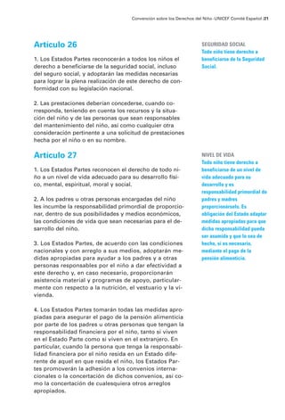 Convención sobre los Derechos del Niño · UNICEF Comité Español /21




Artículo 26                                                           SEGURIDAD SOCIAL
                                                                      Todo niño tiene derecho a
1. Los Estados Partes reconocerán a todos los niños el                beneficiarse de la Seguridad
derecho a beneficiarse de la seguridad social, incluso                Social.
del seguro social, y adoptarán las medidas necesarias
para lograr la plena realización de este derecho de con-
formidad con su legislación nacional.

2. Las prestaciones deberían concederse, cuando co-
rresponda, teniendo en cuenta los recursos y la situa-
ción del niño y de las personas que sean responsables
del mantenimiento del niño, así como cualquier otra
consideración pertinente a una solicitud de prestaciones
hecha por el niño o en su nombre.

Artículo 27                                                           NIVEL DE VIDA
                                                                      Todo niño tiene derecho a
1. Los Estados Partes reconocen el derecho de todo ni-                beneficiarse de un nivel de
ño a un nivel de vida adecuado para su desarrollo físi-               vida adecuado para su
co, mental, espiritual, moral y social.                               desarrollo y es
                                                                      responsabilidad primordial de
2. A los padres u otras personas encargadas del niño                  padres y madres
les incumbe la responsabilidad primordial de proporcio-               proporcionárselo. Es
nar, dentro de sus posibilidades y medios económicos,                 obligación del Estado adaptar
las condiciones de vida que sean necesarias para el de-               medidas apropiadas para que
sarrollo del niño.                                                    dicha responsabilidad pueda
                                                                      ser asumida y que lo sea de
3. Los Estados Partes, de acuerdo con las condiciones                 hecho, si es necesario,
nacionales y con arreglo a sus medios, adoptarán me-                  mediante el pago de la
didas apropiadas para ayudar a los padres y a otras                   pensión alimenticia.
personas responsables por el niño a dar efectividad a
este derecho y, en caso necesario, proporcionarán
asistencia material y programas de apoyo, particular-
mente con respecto a la nutrición, el vestuario y la vi-
vienda.

4. Los Estados Partes tomarán todas las medidas apro-
piadas para asegurar el pago de la pensión alimenticia
por parte de los padres u otras personas que tengan la
responsabilidad financiera por el niño, tanto si viven
en el Estado Parte como si viven en el extranjero. En
particular, cuando la persona que tenga la responsabi-
lidad financiera por el niño resida en un Estado dife-
rente de aquel en que resida el niño, los Estados Par-
tes promoverán la adhesión a los convenios interna-
cionales o la concertación de dichos convenios, así co-
mo la concertación de cualesquiera otros arreglos
apropiados.
 