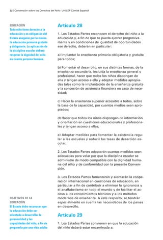 22 / Convención sobre los Derechos del Niño · UNICEF Comité Español




EDUCACIÓN                               Artículo 28
Todo niño tiene derecho a la
educación y es obligación del           1. Los Estados Partes reconocen el derecho del niño a la
Estado asegurar por lo menos            educación y, a fin de que se pueda ejercer progresiva-
la educación primaria gratuita          mente y en condiciones de igualdad de oportunidades
y obligatoria. La aplicación de         ese derecho, deberán en particular:
la disciplina escolar deberá
respetar la dignidad del niño           a) Implantar la enseñanza primaria obligatoria y gratuita
en cuanto persona humana.               para todos;

                                        b) Fomentar el desarrollo, en sus distintas formas, de la
                                        enseñanza secundaria, incluida la enseñanza general y
                                        profesional, hacer que todos los niños dispongan de
                                        ella y tengan acceso a ella y adoptar medidas apropia-
                                        das tales como la implantación de la enseñanza gratuita
                                        y la concesión de asistencia financiera en caso de nece-
                                        sidad;

                                        c) Hacer la enseñanza superior accesible a todos, sobre
                                        la base de la capacidad, por cuantos medios sean apro-
                                        piados;

                                        d) Hacer que todos los niños dispongan de información
                                        y orientación en cuestiones educacionales y profesiona-
                                        les y tengan acceso a ellas;

                                        e) Adoptar medidas para fomentar la asistencia regu-
                                        lar a las escuelas y reducir las tasas de deserción es-
                                        colar.

                                        2. Los Estados Partes adoptarán cuantas medidas sean
                                        adecuadas para velar por que la disciplina escolar se
                                        administre de modo compatible con la dignidad huma-
                                        na del niño y de conformidad con la presente Conven-
                                        ción.

                                        3. Los Estados Partes fomentarán y alentarán la coope-
                                        ración internacional en cuestiones de educación, en
                                        particular a fin de contribuir a eliminar la ignorancia y
                                        el analfabetismo en todo el mundo y de facilitar el ac-
                                        ceso a los conocimientos técnicos y a los métodos
OBJETIVOS DE LA                         modernos de enseñanza. A este respecto, se tendrán
EDUCACIÓN                               especialmente en cuenta las necesidades de los países
El Estado debe reconocer que            en desarrollo.
la educación debe ser
orientada a desarrollar la              Artículo 29
personalidad y las
capacidades del niño, a fin de          1. Los Estados Partes convienen en que la educación
prepararlo par una vida adulta          del niño deberá estar encaminada a:
 