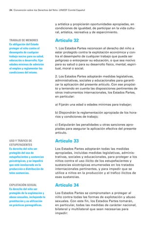 24 / Convención sobre los Derechos del Niño · UNICEF Comité Español




                                        y artística y propiciarán oportunidades apropiadas, en
                                        condiciones de igualdad, de participar en la vida cultu-
                                        ral, artística, recreativa y de esparcimiento.

TRABAJO DE MENORES                      Artículo 32
Es obligación del Estado
proteger al niño contra el              1. Los Estados Partes reconocen el derecho del niño a
desempeño de cualquier                  estar protegido contra la explotación económica y con-
trabajo nocivo para su salud,           tra el desempeño de cualquier trabajo que pueda ser
educación o desarrollo; fijar           peligroso o entorpecer su educación, o que sea nocivo
edades minimas de admisión              para su salud o para su desarrollo físico, mental, espiri-
al empleo y reglamentar las             tual, moral o social.
condiciones del mismo.
                                        2. Los Estados Partes adoptarán medidas legislativas,
                                        administrativas, sociales y educacionales para garanti-
                                        zar la aplicación del presente artículo. Con ese propósi-
                                        to y teniendo en cuenta las disposiciones pertinentes de
                                        otros instrumentos internacionales, los Estados Partes,
                                        en particular:

                                        a) Fijarán una edad o edades mínimas para trabajar;

                                        b) Dispondrán la reglamentación apropiada de los hora-
                                        rios y condiciones de trabajo;

                                        c) Estipularán las penalidades u otras sanciones apro-
                                        piadas para asegurar la aplicación efectiva del presente
                                        artículo.

USO Y TRÁFICO DE                        Artículo 33
ESTUPEFACIENTES
Es derecho del niño ser                 Los Estados Partes adoptarán todas las medidas
protegido del uso de                    apropiadas, incluidas medidas legislativas, adminis-
estupefacientes y sustancias            trativas, sociales y educacionales, para proteger a los
psicotrópicas, y se impedirá            niños contra el uso ilícito de los estupefacientes y
que esté involucrado en la              sustancias sicotrópicas enumeradas en los tratados
producción o distribución de            internacionales pertinentes, y para impedir que se
tales sustancias.                       utilice a niños en la producción y el tráfico ilícitos de
                                        esas sustancias.

EXPLOTACIÓN SEXUAL                      Artículo 34
Es derecho del niño ser
protegido de la explotación y           Los Estados Partes se comprometen a proteger al
abuso sexuales, incluyendo la           niño contra todas las formas de explotación y abuso
prostitución y su utilización           sexuales. Con este fin, los Estados Partes tomarán,
en prácticas pornográficas.             en particular, todas las medidas de carácter nacional,
                                        bilateral y multilateral que sean necesarias para
                                        impedir:
 