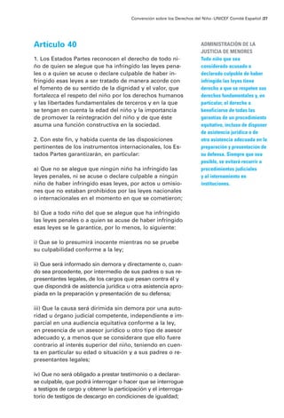 Convención sobre los Derechos del Niño · UNICEF Comité Español /27




Artículo 40                                                              ADMINISTRACIÓN DE LA
                                                                         JUSTICIA DE MENORES
1. Los Estados Partes reconocen el derecho de todo ni-                   Todo niño que sea
ño de quien se alegue que ha infringido las leyes pena-                  considerado acusado o
les o a quien se acuse o declare culpable de haber in-                   declarado culpuble de haber
fringido esas leyes a ser tratado de manera acorde con                   infringido las leyes tiene
el fomento de su sentido de la dignidad y el valor, que                  derecho a que se respeten sus
fortalezca el respeto del niño por los derechos humanos                  derechos fundamentales y, en
y las libertades fundamentales de terceros y en la que                   particular, el derecho a
se tengan en cuenta la edad del niño y la importancia                    beneficiarse de todas las
de promover la reintegración del niño y de que éste                      garantías de un procedimiento
asuma una función constructiva en la sociedad.                           equitativo, incluso de disponer
                                                                         de asistencia jurídica o de
2. Con este fin, y habida cuenta de las disposiciones                    otra asistencia adecuada en la
pertinentes de los instrumentos internacionales, los Es-                 preparación y presentación de
tados Partes garantizarán, en particular:                                su defensa. Siempre que sea
                                                                         posible, se evitará recurrir a
a) Que no se alegue que ningún niño ha infringido las                    procedimientos judiciales
leyes penales, ni se acuse o declare culpable a ningún                   y al internamiento en
niño de haber infringido esas leyes, por actos u omisio-                 instituciones.
nes que no estaban prohibidos por las leyes nacionales
o internacionales en el momento en que se cometieron;

b) Que a todo niño del que se alegue que ha infringido
las leyes penales o a quien se acuse de haber infringido
esas leyes se le garantice, por lo menos, lo siguiente:

i) Que se lo presumirá inocente mientras no se pruebe
su culpabilidad conforme a la ley;

ii) Que será informado sin demora y directamente o, cuan-
do sea procedente, por intermedio de sus padres o sus re-
presentantes legales, de los cargos que pesan contra él y
que dispondrá de asistencia jurídica u otra asistencia apro-
piada en la preparación y presentación de su defensa;

iii) Que la causa será dirimida sin demora por una auto-
ridad u órgano judicial competente, independiente e im-
parcial en una audiencia equitativa conforme a la ley,
en presencia de un asesor jurídico u otro tipo de asesor
adecuado y, a menos que se considerare que ello fuere
contrario al interés superior del niño, teniendo en cuen-
ta en particular su edad o situación y a sus padres o re-
presentantes legales;

iv) Que no será obligado a prestar testimonio o a declarar-
se culpable, que podrá interrogar o hacer que se interrogue
a testigos de cargo y obtener la participación y el interroga-
torio de testigos de descargo en condiciones de igualdad;
 