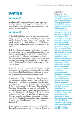 Convención sobre los Derechos del Niño · UNICEF Comité Español /29




                                                                     APLICACIÓN Y
PARTE II                                                             ENTRADA EN VIGOR
                                                                     Las disposiciones de los
Artículo 42                                                          artículos 42 a 54 comprenden,
                                                                     entre otras cosas, los puntos
Los Estados Partes se comprometen a dar a conocer                    siguientes: i) La obligación
ampliamente los principios y disposiciones de la Con-                del Estado de dar a conocer
vención por medios eficaces y apropiados, tanto a los                ampliamente los principios y
adultos como a los niños.                                            disposiciones de la
                                                                     Convención, tanto a los
Artículo 43                                                          adultos como a los niños. ii)
                                                                     La creación de un Comité de
1. Con la finalidad de examinar lor progresos realiza-               los Derechos del Niño,
dos en el cumplimiento de las obligaciones contraídas                integrado por diez expertos;
por los Estados Partes en la presente Convención, se                 encargados de examinar los
establecerá un Comité de los Derechos del Niño que                   informes que los Estados
desempeñará las funciones que a continuación se es-                  Partes en la Convención
tipulan.                                                             presentarán en el plazo de dos
                                                                     años a partir de la fecha de
2. El Comité estará integrado por dieciocho expertos de              ratificación y, en lo sucesivo,
gran integridad moral y reconocida competencia en las                cada cinco años. iii) La amplia
esferas reguladas por la presente Convención.1/ Los                  difusión por parte de los
miembros del Comité serán elegidos por los Estados                   Estados Partes de sus
Partes entre sus nacionales y ejercerán sus funciones a              informes en sus respectivos
título personal, teniéndose debidamente en cuenta la                 países. iv) El Comité puede
distribución geográfica, así como los principales siste-             proponer que se realicen
mas jurídicos.                                                       estudios sobre cuestiones
                                                                     concretas relativas a los
3. Los miembros del Comité serán elegidos, en votación               derechos del niño y puede
secreta, de una lista de personas designadas por los Es-             transmitir sus
tados Partes. Cada Estado Parte podrá designar a una                 recomendaciones a los
persona escogida entre sus propios nacionales.                       Estados Partes interesados,
                                                                     así como a la Asamblea
4. La elección inicial se celebrará a más tardar seis                General de las Naciones
meses después de la entrada en vigor de la presente                  Unidas. v) Con objeto de
Convención y ulteriormente cada dos años. Con cua-                   “fomentar la aplicación
tro meses, como mínimo, de antelación respecto de la                 efectiva de la Convención y de
fecha de cada elección, el Secretario General de las                 estimular la cooperación
Naciones Unidas dirigirá una carta a los Estados Par-                internacional”, los
tes invitándolos a que presenten sus candidaturas en                 organismos especializados de
un plazo de dos meses. El Secretario General prepara-                las Naciones Unidas –tales
rá después una lista en la que figurarán por orden al-               como la Organización
fabético todos los candidatos propuestos, con indica-                Internacional del Trabajo
ción de los Estados Partes que los hayan designado, y                (OIT), la Organización Mundial
la comunicará a los Estados Partes en la presente                    de la Salud (OMS) y la
Convención.                                                          Organización de las Naciones
                                                                     Unidas para la Educación, la
5. Las elecciones se celebrarán en una reunión de los                Ciencia y la Cultura
Estados Partes convocada por el Secretario General en                (UNESCO)– y el UNICEF
 
