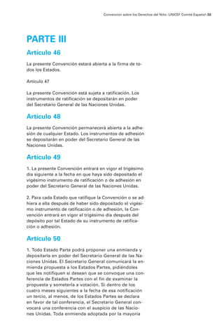 Convención sobre los Derechos del Niño · UNICEF Comité Español /33




PARTE III
Artículo 46
La presente Convención estará abierta a la firma de to-
dos los Estados.

Artículo 47

La presente Convención está sujeta a ratificación. Los
instrumentos de ratificación se depositarán en poder
del Secretario General de las Naciones Unidas.

Artículo 48
La presente Convención permanecerá abierta a la adhe-
sión de cualquier Estado. Los instrumentos de adhesión
se depositarán en poder del Secretario General de las
Naciones Unidas.

Artículo 49
1. La presente Convención entrará en vigor el trigésimo
día siguiente a la fecha en que haya sido depositado el
vigésimo instrumento de ratificación o de adhesión en
poder del Secretario General de las Naciones Unidas.

2. Para cada Estado que ratifique la Convención o se ad-
hiera a ella después de haber sido depositado el vigési-
mo instrumento de ratificación o de adhesión, la Con-
vención entrará en vigor el trigésimo día después del
depósito por tal Estado de su instrumento de ratifica-
ción o adhesión.

Artículo 50
1. Todo Estado Parte podrá proponer una enmienda y
depositarla en poder del Secretario General de las Na-
ciones Unidas. El Secretario General comunicará la en-
mienda propuesta a los Estados Partes, pidiéndoles
que les notifiquen si desean que se convoque una con-
ferencia de Estados Partes con el fin de examinar la
propuesta y someterla a votación. Si dentro de los
cuatro meses siguientes a la fecha de esa notificación
un tercio, al menos, de los Estados Partes se declara
en favor de tal conferencia, el Secretario General con-
vocará una conferencia con el auspicio de las Nacio-
nes Unidas. Toda enmienda adoptada por la mayoría
 