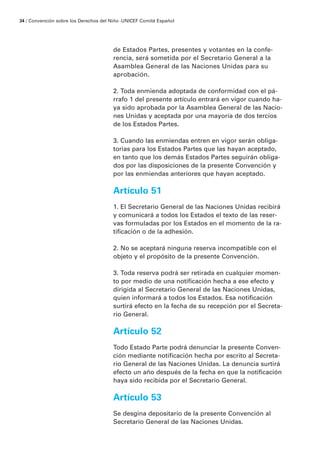 34 / Convención sobre los Derechos del Niño · UNICEF Comité Español




                                        de Estados Partes, presentes y votantes en la confe-
                                        rencia, será sometida por el Secretario General a la
                                        Asamblea General de las Naciones Unidas para su
                                        aprobación.

                                        2. Toda enmienda adoptada de conformidad con el pá-
                                        rrafo 1 del presente artículo entrará en vigor cuando ha-
                                        ya sido aprobada por la Asamblea General de las Nacio-
                                        nes Unidas y aceptada por una mayoría de dos tercios
                                        de los Estados Partes.

                                        3. Cuando las enmiendas entren en vigor serán obliga-
                                        torias para los Estados Partes que las hayan aceptado,
                                        en tanto que los demás Estados Partes seguirán obliga-
                                        dos por las disposiciones de la presente Convención y
                                        por las enmiendas anteriores que hayan aceptado.

                                        Artículo 51
                                        1. El Secretario General de las Naciones Unidas recibirá
                                        y comunicará a todos los Estados el texto de las reser-
                                        vas formuladas por los Estados en el momento de la ra-
                                        tificación o de la adhesión.

                                        2. No se aceptará ninguna reserva incompatible con el
                                        objeto y el propósito de la presente Convención.

                                        3. Toda reserva podrá ser retirada en cualquier momen-
                                        to por medio de una notificación hecha a ese efecto y
                                        dirigida al Secretario General de las Naciones Unidas,
                                        quien informará a todos los Estados. Esa notificación
                                        surtirá efecto en la fecha de su recepción por el Secreta-
                                        rio General.

                                        Artículo 52
                                        Todo Estado Parte podrá denunciar la presente Conven-
                                        ción mediante notificación hecha por escrito al Secreta-
                                        rio General de las Naciones Unidas. La denuncia surtirá
                                        efecto un año después de la fecha en que la notificación
                                        haya sido recibida por el Secretario General.

                                        Artículo 53
                                        Se desgina depositario de la presente Convención al
                                        Secretario General de las Naciones Unidas.
 